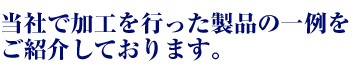当社で加工を行った製品の一例をご紹介しております。